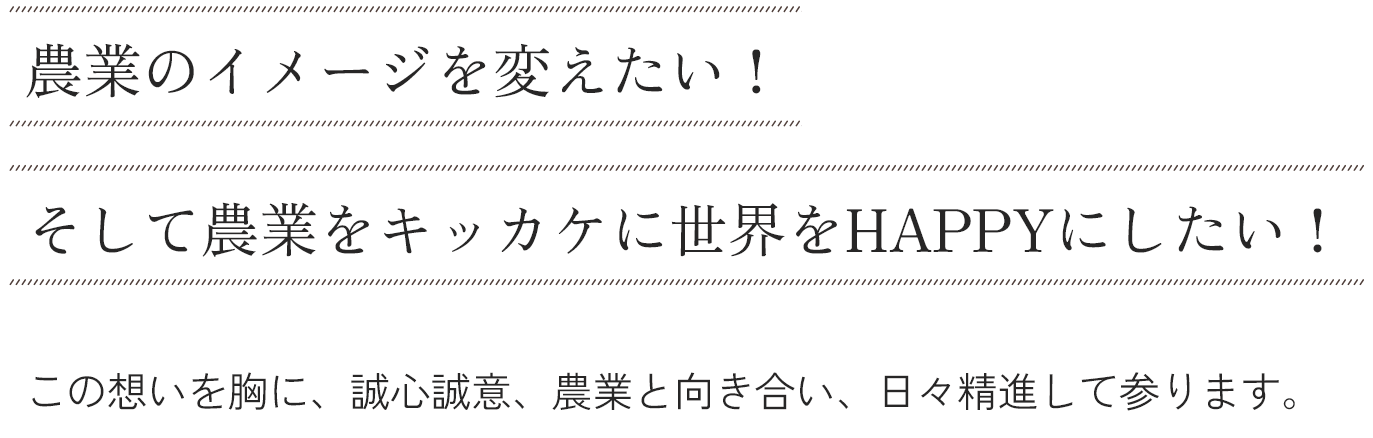 農業のイメージを変えたい！そして農業をキッカケに世界をHAPPYにしたい！この想いを胸に、誠心誠意、農業と向き合い、日々精進して参ります。